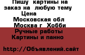 Пишу  картины на  заказ на  любую тему  › Цена ­ 15 000 - Московская обл., Москва г. Хобби. Ручные работы » Картины и панно   